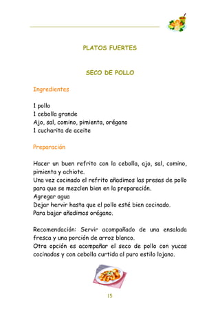 PLATOS FUERTES



                   SECO DE POLLO

Ingredientes

1 pollo
1 cebolla grande
Ajo, sal, comino, pimienta, orégano
1 cucharita de aceite

Preparación

Hacer un buen refrito con la cebolla, ajo, sal, comino,
pimienta y achiote.
Una vez cocinado el refrito añadimos las presas de pollo
para que se mezclen bien en la preparación.
Agregar agua
Dejar hervir hasta que el pollo esté bien cocinado.
Para bajar añadimos orégano.

Recomendación: Servir acompañado de una ensalada
fresca y una porción de arroz blanco.
Otra opción es acompañar el seco de pollo con yucas
cocinadas y con cebolla curtida al puro estilo lojano.




                           15
 