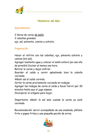 TRONCHA DE RES

Ingredientes:

2 libras de carne de salón
2 cebollas grandes
ajo, sal, pimienta, comino y achiote.

Preparación

Hacer el refrito con las cebollas, ajo, pimienta achiote y
comino (sin sal).
Agregar bastante agua y colocar el salón entero (en una olla
de presión) Cocinar al menos una hora.
Retirar la carne y dejar enfriar.
Guardar el caldo y cernir aplastando bien la cebolla
cocinada.
Añadir sal al caldo cernido.
Cortar la carne previamente cocinada en rodajas.
Agregar las rodajas de carne al caldo y hacer hervir por 30
minutos hasta que el jugo espese.
Incorporar el orégano para bajar.

Importante: añadir la sal solo cuando la carne ya esté
cocinada.

Recomendación: servir acompañado de una ensalada, plátano
frito o papas fritas y una pequeña poción de arroz.




                              16
 