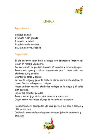 LENGUA

Ingredientes:

1 lengua de res
1 tomate riñón grande
1 tomate de árbol
1 cucharita de mostaza
Sal, ajo, achiote, cebolla

Preparación

El día anterior lavar bien la lengua con abundante limón y sal.
Dejar en remojo una noche.
Cocinar en olla de presión durante 15 minutos y botar esa agua.
Incorporar agua y cocinar nuevamente por 1 hora, esta vez
añadimos ajo y cebolla.
Guardar el caldo y cernir.
Retirar la lengua y pelar la corteza blanca dura hasta obtener la
carne. Cortar la lengua en rodajas.
Hacer un buen refrito, añadir las rodajas de la lengua y el caldo
bien cernido.
Licuar los tomates pelados.
Incorporar el jugo de los dos tomates y la mostaza.
Dejar hervir hasta que el jugo de la carne este espeso.

Recomendación: acompañar de una porción de arroz blanco y
plátanos fritos.
Opcional.- una ensalada de granos frescos (choclo, zanahoria y
arvejas)




                               17
 