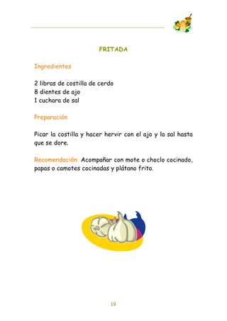 FRITADA

Ingredientes

2 libras de costilla de cerdo
8 dientes de ajo
1 cuchara de sal

Preparación

Picar la costilla y hacer hervir con el ajo y la sal hasta
que se dore.

Recomendación: Acompañar con mote o choclo cocinado,
papas o camotes cocinadas y plátano frito.




                            19
 