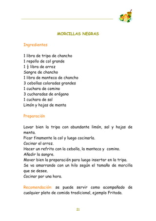 MORCILLAS NEGRAS

Ingredientes

1 libra de tripa de chancho
1 repollo de col grande
1 ! libra de arroz
Sangre de chancho
1 libra de manteca de chancho
3 cebollas coloradas grandes
1 cuchara de comino
3 cucharadas de orégano
1 cuchara de sal
Limón y hojas de menta

Preparación

Lavar bien la tripa con abundante limón, sal y hojas de
menta.
Picar finamente la col y luego cocinarla.
Cocinar el arroz.
Hacer un refrito con la cebolla, la manteca y comino.
Añadir la sangre.
Mover bien la preparación para luego insertar en la tripa.
Se va amarrando con un hilo según el tamaño de morcilla
que se desee.
Cocinar por una hora.

Recomendación: se puede servir como acompañado de
cualquier plato de comida tradicional, ejemplo Fritada.



                            21
 