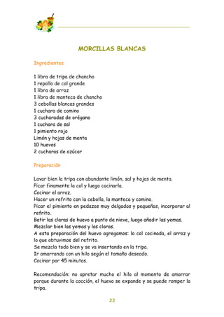 MORCILLAS BLANCAS

Ingredientes

1 libra de tripa de chancho
1 repollo de col grande
1 libra de arroz
1 libra de manteca de chancho
3 cebollas blancas grandes
1 cuchara de comino
3 cucharadas de orégano
1 cuchara de sal
1 pimiento rojo
Limón y hojas de menta
10 huevos
2 cucharas de azúcar

Preparación

Lavar bien la tripa con abundante limón, sal y hojas de menta.
Picar finamente la col y luego cocinarla.
Cocinar el arroz.
Hacer un refrito con la cebolla, la manteca y comino.
Picar el pimiento en pedazos muy delgados y pequeños, incorporar al
refrito.
Batir las claras de huevo a punto de nieve, luego añadir las yemas.
Mezclar bien las yemas y las claras.
A esta preparación del huevo agregamos: la col cocinada, el arroz y
lo que obtuvimos del refrito.
Se mezcla todo bien y se va insertando en la tripa.
Ir amarrando con un hilo según el tamaño deseado.
Cocinar por 45 minutos.

Recomendación: no apretar mucho el hilo al momento de amarrar
porque durante la cocción, el huevo se expande y se puede romper la
tripa.

                                22
 