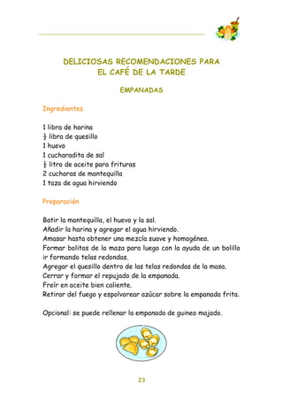 DELICIOSAS RECOMENDACIONES PARA
             EL CAFÉ DE LA TARDE

                         EMPANADAS

Ingredientes

1 libra de harina
! libra de quesillo
1 huevo
1 cucharadita de sal
! litro de aceite para frituras
2 cucharas de mantequilla
1 taza de agua hirviendo

Preparación

Batir la mantequilla, el huevo y la sal.
Añadir la harina y agregar el agua hirviendo.
Amasar hasta obtener una mezcla suave y homogénea.
Formar bolitas de la maza para luego con la ayuda de un bolillo
ir formando telas redondas.
Agregar el quesillo dentro de las telas redondas de la masa.
Cerrar y formar el repujado de la empanada.
Freír en aceite bien caliente.
Retirar del fuego y espolvorear azúcar sobre la empanada frita.

Opcional: se puede rellenar la empanada de guineo majado.




                                  23
 