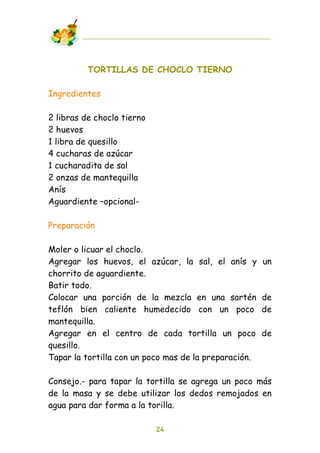 TORTILLAS DE CHOCLO TIERNO

Ingredientes

2 libras de choclo tierno
2 huevos
1 libra de quesillo
4 cucharas de azúcar
1 cucharadita de sal
2 onzas de mantequilla
Anís
Aguardiente –opcional-

Preparación

Moler o licuar el choclo.
Agregar los huevos, el azúcar, la sal, el anís y       un
chorrito de aguardiente.
Batir todo.
Colocar una porción de la mezcla en una sartén         de
teflón bien caliente humedecido con un poco            de
mantequilla.
Agregar en el centro de cada tortilla un poco          de
quesillo.
Tapar la tortilla con un poco mas de la preparación.

Consejo.- para tapar la tortilla se agrega un poco más
de la masa y se debe utilizar los dedos remojados en
agua para dar forma a la torilla.

                            24
 