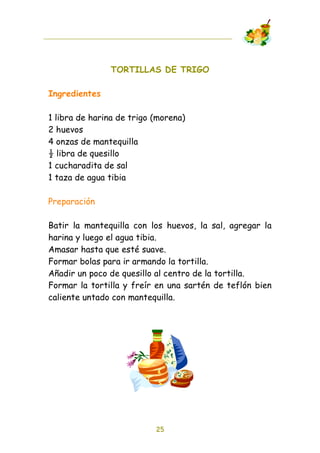 TORTILLAS DE TRIGO

Ingredientes

1 libra de harina de trigo (morena)
2 huevos
4 onzas de mantequilla
! libra de quesillo
1 cucharadita de sal
1 taza de agua tibia

Preparación

Batir la mantequilla con los huevos, la sal, agregar la
harina y luego el agua tibia.
Amasar hasta que esté suave.
Formar bolas para ir armando la tortilla.
Añadir un poco de quesillo al centro de la tortilla.
Formar la tortilla y freír en una sartén de teflón bien
caliente untado con mantequilla.




                           25
 
