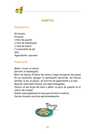 HUMITAS

Ingredientes

10 choclos
5 huevos
1 libra de quesillo
! libra de mantequilla
! taza de azúcar
1 cucharadita de sal
Anís
Aguardiente –opcional-

Preparación

Moler o licuar el choclo.
Derretir la mantequilla.
Batir los huevos. Primero las claras y luego incorporar las yemas.
En un recipiente agregar la mantequilla derretida, los huevos
batidos, la sal, el azúcar, un chorrito de aguardiente y el anís.
Mezclar todo hasta formar una maza homogénea.
Colocar en las hojas del maíz y añadir un poco de quesillo en el
centro de la maza.
Doblar adecuadamente la hoja para formar la humita.
Cocinar durante una hora aproximadamente.




                               26
 