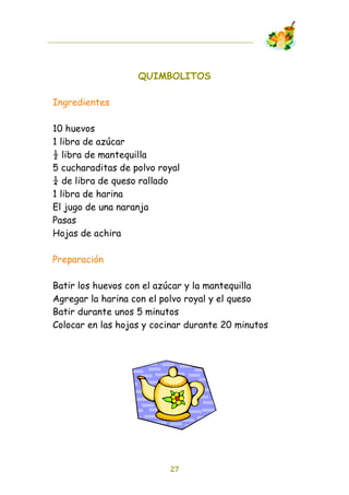 QUIMBOLITOS

Ingredientes

10 huevos
1 libra de azúcar
! libra de mantequilla
5 cucharaditas de polvo royal
" de libra de queso rallado
1 libra de harina
El jugo de una naranja
Pasas
Hojas de achira

Preparación

Batir los huevos con el azúcar y la mantequilla
Agregar la harina con el polvo royal y el queso
Batir durante unos 5 minutos
Colocar en las hojas y cocinar durante 20 minutos




                          27
 