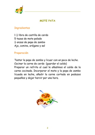 MOTE PATA

Ingredientes

1 ! libra de costilla de cerdo
5 tazas de mote pelado
" onzas de pepa de zambo
Ajo, comino, orégano y sal

Preparación

Tostar la pepa de zambo y licuar con un poco de leche.
Cocinar la carne de cerdo (guardar el caldo)
Preparar un refrito al cual le añadimos el caldo de la
carne cocinada. Incorporar el mote y la pepa de zambo
licuada en leche, añadir la carne cortada en pedazos
pequeños y dejar hervir por una hora.




                            2
 
