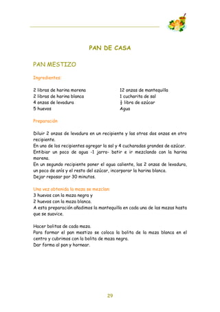PAN DE CASA

PAN MESTIZO

Ingredientes:

2   libras de harina morena              12 onzas de mantequilla
2   libras de harina blanca              1 cucharita de sal
4   onzas de levadura                    ! libra de azúcar
5   huevos                               Agua

Preparación

Diluir 2 onzas de levadura en un recipiente y las otras dos onzas en otro
recipiente.
En uno de los recipientes agregar la sal y 4 cucharadas grandes de azúcar.
Entibiar un poco de agua -1 jarro- batir e ir mezclando con la harina
morena.
En un segundo recipiente poner el agua caliente, las 2 onzas de levadura,
un poco de anís y el resto del azúcar, incorporar la harina blanca.
Dejar reposar por 30 minutos.

Una vez obtenida la maza se mezclan:
3 huevos con la maza negra y
2 huevos con la maza blanca.
A esta preparación añadimos la mantequilla en cada una de las mazas hasta
que se suavice.

Hacer bolitas de cada maza.
Para formar el pan mestizo se coloca la bolita de la maza blanca en el
centro y cubrimos con la bolita de maza negra.
Dar forma al pan y hornear.




                                   29
 