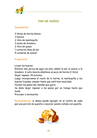 PAN DE HUEVO

Ingredientes

3 libras de harina blanca
3 huevos
! libra de mantequilla
3 onzas de levadura
! libra de queso
1 cucharita llena de sal
5 cucharas de azúcar

Preparación

Licuar los huevos
Entibiar dos jarros de agua con anís, añadir la sal, el azúcar y la
levadura. A esta mezcla añadimos un poco de harina (1 libra)
Dejar reposar 30 minutos.
Luego incorporamos el resto de la harina, la mantequilla y los
huevos licuados, amasar hasta que esté bien mezclada
Formar los panes del tamaño que guste.
Se debe dejar reposar a los panes por un tiempo hasta que
leude
Proceder a hornearlos.

Recomendación: si desea puede agregar en el centro de cada
pan una porción de quesillo o mezclar panela rallada con quesillo.




                                30
 