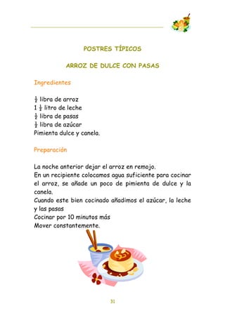 POSTRES TÍPICOS

           ARROZ DE DULCE CON PASAS

Ingredientes

! libra de arroz
1 ! litro de leche
! libra de pasas
! libra de azúcar
Pimienta dulce y canela.

Preparación

La noche anterior dejar el arroz en remojo.
En un recipiente colocamos agua suficiente para cocinar
el arroz, se añade un poco de pimienta de dulce y la
canela.
Cuando este bien cocinado añadimos el azúcar, la leche
y las pasas
Cocinar por 10 minutos más
Mover constantemente.




                           31
 