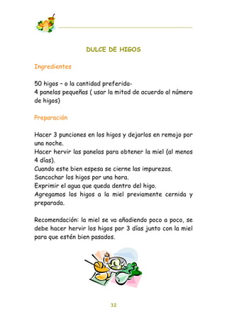 DULCE DE HIGOS

Ingredientes

50 higos – o la cantidad preferida-
4 panelas pequeñas ( usar la mitad de acuerdo al número
de higos)

Preparación

Hacer 3 punciones en los higos y dejarlos en remojo por
una noche.
Hacer hervir las panelas para obtener la miel (al menos
4 días).
Cuando este bien espesa se cierne las impurezas.
Sancochar los higos por una hora.
Exprimir el agua que queda dentro del higo.
Agregamos los higos a la miel previamente cernida y
preparada.

Recomendación: la miel se va añadiendo poco a poco, se
debe hacer hervir los higos por 3 días junto con la miel
para que estén bien pasados.




                          32
 