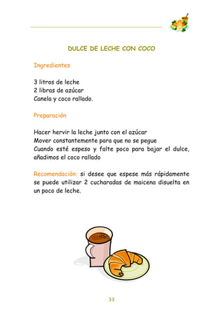 DULCE DE LECHE CON COCO

Ingredientes

3 litros de leche
2 libras de azúcar
Canela y coco rallado.

Preparación

Hacer hervir la leche junto con el azúcar
Mover constantemente para que no se pegue
Cuando esté espeso y falte poco para bajar el dulce,
añadimos el coco rallado

Recomendación: si desee que espese más rápidamente
se puede utilizar 2 cucharadas de maicena disuelta en
un poco de leche.




                         33
 