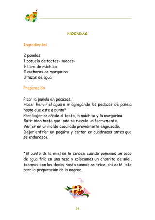 NOGADAS

Ingredientes

2 panelas
1 pozuelo de toctes- nueces-
! libra de máchica
2 cucharas de margarina
3 tazas de agua

Preparación

Picar la panela en pedazos.
Hacer hervir el agua e ir agregando los pedazos de panela
hasta que este a punto*
Para bajar se añade el tocte, la máchica y la margarina.
Batir bien hasta que todo se mezcle uniformemente.
Verter en un molde cuadrado previamente engrasado.
Dejar enfriar un poquito y cortar en cuadrados antes que
se endurezca.



*El punto de la miel se lo conoce cuando ponemos un poco
de agua fría en una taza y colocamos un chorrito de miel,
tocamos con los dedos hasta cuando se trice, ahí está listo
para la preparación de la nogada.




                               34
 