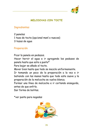 MELCOCHAS CON TOCTE

Ingredientes

2 panelas
1 taza de tocte (opcional maní o nueces)
3 tazas de agua

Preparación

Picar la panela en pedazos.
Hacer hervir el agua e ir agregando los pedazos de
panela hasta que este a punto*
Para bajar se añade el tocte.
Mover bien hasta que todo se mezcle uniformemente.
Ir tomando un poco de la preparación a la vez e ir
batiendo con las manos hasta que todo este suave y la
preparación de la melcocha se vuelva blanca.
Formar una línea de melcocha e ir cortando enseguida,
antes de que enfríe.
Dar forma de bolitas.

*ver punto para nogadas




                           35
 