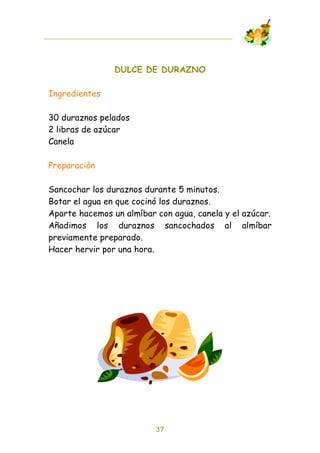 DULCE DE DURAZNO

Ingredientes

30 duraznos pelados
2 libras de azúcar
Canela

Preparación

Sancochar los duraznos durante 5 minutos.
Botar el agua en que cocinó los duraznos.
Aparte hacemos un almíbar con agua, canela y el azúcar.
Añadimos los duraznos sancochados al almíbar
previamente preparado.
Hacer hervir por una hora.




                          37
 