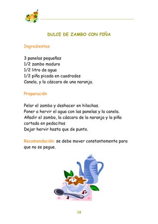 DULCE DE ZAMBO CON PIÑA

Ingredientes

3 panelas pequeñas
1/2 zambo maduro
1/2 litro de agua
1/2 piña picada en cuadrados
Canela, y la cáscara de una naranja.

Preparación

Pelar el zambo y deshacer en hilachas.
Poner a hervir el agua con las panelas y la canela.
Añadir el zambo, la cáscara de la naranja y la piña
cortada en pedacitos
Dejar hervir hasta que de punto.

Recomendación: se debe mover constantemente para
que no se pegue.




                           38
 
