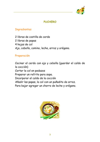 PUCHERO

Ingredientes

2 libras de costilla de cerdo
2 libras de papas
4 hojas de col
Ajo, cebolla, comino, leche, arroz y orégano.

Preparación

Cocinar el cerdo con ajo y cebolla (guardar el caldo de
la cocción)
Cortar la col en pedazos
Preparar un refrito para sopa.
Incorporar el caldo de la cocción
Añadir las papas, la col con un puñadito de arroz.
Para bajar agregar un chorro de leche y orégano.




                            3
 