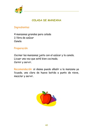 COLADA DE MANZANA

Ingredientes

4 manzanas grandes para colada
! libra de azúcar
Canela

Preparación

Cocinar las manzanas junto con el azúcar y la canela.
Licuar una vez que esté bien cocinada.
Cernir y servir.

Recomendación: si desea puede añadir a la manzana ya
licuada, una clara de huevo batida a punto de nieve,
mezclar y servir.




                           40
 