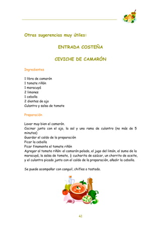 Otras sugerencias muy útiles:

                      ENTRADA COSTEÑA

                    CEVICHE DE CAMARÓN

Ingredientes

1 libra de camarón
1 tomate riñón
1 maracuyá
2 limones
1 cebolla
2 dientes de ajo
Culantro y salsa de tomate

Preparación

Lavar muy bien el camarón.
Cocinar junto con el ajo, la sal y una rama de culantro (no más de 5
minutos)
Guardar el caldo de la preparación
Picar la cebolla
Picar finamente el tomate riñón
Agregar al tomate riñón: el camarón pelado, el jugo del limón, el sumo de la
maracuyá, la salsa de tomate, ! cucharita de azúcar, un chorrito de aceite,
y el culantro picado junto con el caldo de la preparación, añadir la cebolla.

Se puede acompañar con canguil, chifles o tostado.




                                    41
 
