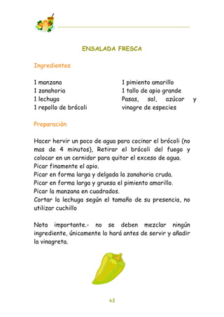 ENSALADA FRESCA

Ingredientes

1   manzana                    1 pimiento amarillo
1   zanahoria                  1 tallo de apio grande
1   lechuga                    Pasas, sal, azúcar          y
1   repollo de brócoli         vinagre de especies

Preparación

Hacer hervir un poco de agua para cocinar el brócoli (no
mas de 4 minutos), Retirar el brócoli del fuego y
colocar en un cernidor para quitar el exceso de agua.
Picar finamente el apio.
Picar en forma larga y delgada la zanahoria cruda.
Picar en forma larga y gruesa el pimiento amarillo.
Picar la manzana en cuadrados.
Cortar la lechuga según el tamaño de su presencia, no
utilizar cuchillo

Nota importante.- no se deben mezclar ningún
ingrediente, únicamente lo hará antes de servir y añadir
la vinagreta.




                          42
 