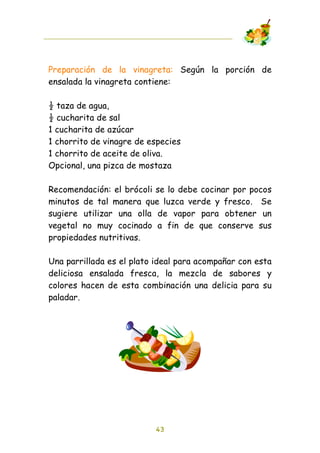 Preparación de la vinagreta: Según la porción de
ensalada la vinagreta contiene:

! taza de agua,
! cucharita de sal
1 cucharita de azúcar
1 chorrito de vinagre de especies
1 chorrito de aceite de oliva.
Opcional, una pizca de mostaza

Recomendación: el brócoli se lo debe cocinar por pocos
minutos de tal manera que luzca verde y fresco. Se
sugiere utilizar una olla de vapor para obtener un
vegetal no muy cocinado a fin de que conserve sus
propiedades nutritivas.

Una parrillada es el plato ideal para acompañar con esta
deliciosa ensalada fresca, la mezcla de sabores y
colores hacen de esta combinación una delicia para su
paladar.




                          43
 