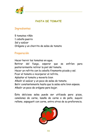 PASTA DE TOMATE

Ingredientes

5 tomates riñón
1 cebolla puerro
Sal y azúcar
Orégano y un chorrito de salsa de tomate

Preparación

Hacer hervir los tomates en agua.
Retirar del fuego, esperar que se enfríen para
posteriormente retirar la piel del tomate.
Hacer un refrito con la cebolla finamente picada y sal.
Picar el tomate e incorporar al refrito.
Aplastar el tomate y moverlo bien
Añadir el azúcar y un poco de salsa de tomate.
Batir constantemente hasta que la salsa este bien espesa.
Añadir un poco de orégano para bajar.

Esta deliciosa salsa puede ser utilizada para: pizza,
canelones de carne, lasaña de carne o de pollo, suquini
relleno, espagueti con carne, entre otros de su preferencia.




                            44
 
