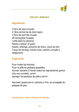 COLADA MORADA

Ingredientes

1 libra de mora licuada
! libra de harina de maíz negro
1 libra de mortiño licuado
20 naranjillas licuadas
1 piña (solo la cáscara)
Panela y azúcar al gusto
Canela, ishpingo, pimienta de dulce, clavo de olor,
1 hoja de naranja, hierba luisa, cedrón, arrayán y
sangoracha

Preparación

Picar todas las hierbas.
Picar la piña en pedazos pequeños
Cocinar durante 2 horas todos los ingredientes juntos
Una vez cocinado, cernir
Agregar los pedazos de piña y servir

Opcional: puede servir caliente o fría, se acompaña de
guaguas de pan.




Agradecimiento a Marcia Rodríguez de Mendoza.




                               45
 