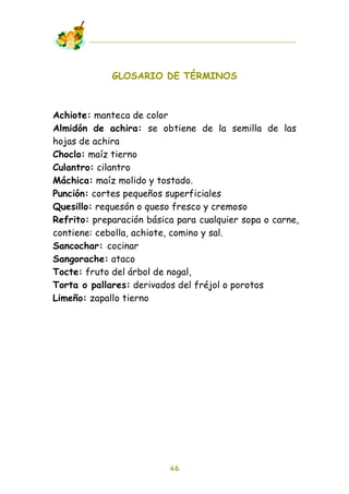 GLOSARIO DE TÉRMINOS



Achiote: manteca de color
Almidón de achira: se obtiene de la semilla de las
hojas de achira
Choclo: maíz tierno
Culantro: cilantro
Máchica: maíz molido y tostado.
Punción: cortes pequeños superficiales
Quesillo: requesón o queso fresco y cremoso
Refrito: preparación básica para cualquier sopa o carne,
contiene: cebolla, achiote, comino y sal.
Sancochar: cocinar
Sangorache: ataco
Tocte: fruto del árbol de nogal,
Torta o pallares: derivados del fréjol o porotos
Limeño: zapallo tierno




                          46
 