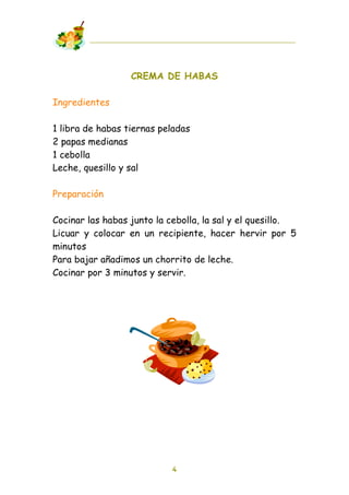 CREMA DE HABAS

Ingredientes

1 libra de habas tiernas peladas
2 papas medianas
1 cebolla
Leche, quesillo y sal

Preparación

Cocinar las habas junto la cebolla, la sal y el quesillo.
Licuar y colocar en un recipiente, hacer hervir por 5
minutos
Para bajar añadimos un chorrito de leche.
Cocinar por 3 minutos y servir.




                           4
 