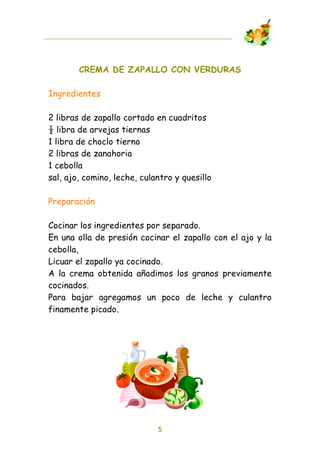 CREMA DE ZAPALLO CON VERDURAS

Ingredientes

2 libras de zapallo cortado en cuadritos
! libra de arvejas tiernas
1 libra de choclo tierno
2 libras de zanahoria
1 cebolla
sal, ajo, comino, leche, culantro y quesillo

Preparación

Cocinar los ingredientes por separado.
En una olla de presión cocinar el zapallo con el ajo y la
cebolla,
Licuar el zapallo ya cocinado.
A la crema obtenida añadimos los granos previamente
cocinados.
Para bajar agregamos un poco de leche y culantro
finamente picado.




                             5
 