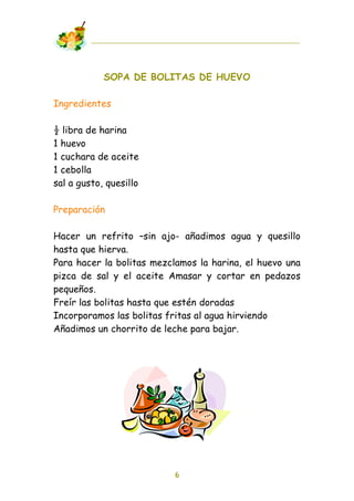 SOPA DE BOLITAS DE HUEVO

Ingredientes

! libra de harina
1 huevo
1 cuchara de aceite
1 cebolla
sal a gusto, quesillo

Preparación

Hacer un refrito –sin ajo- añadimos agua y quesillo
hasta que hierva.
Para hacer la bolitas mezclamos la harina, el huevo una
pizca de sal y el aceite Amasar y cortar en pedazos
pequeños.
Freír las bolitas hasta que estén doradas
Incorporamos las bolitas fritas al agua hirviendo
Añadimos un chorrito de leche para bajar.




                          6
 