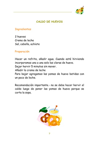 CALDO DE HUEVOS

Ingredientes

2 huevos
Crema de leche
Sal, cebolla, achiote

Preparación

Hacer un refrito, añadir agua. Cuando esté hirviendo
incorporamos una a una solo las claras de huevo.
Dejar hervir 5 minutos sin mover.
Añadir la crema de leche
Para bajar agregamos las yemas de huevo batidas con
un poco de leche.

Recomendación importante.- no se debe hacer hervir el
caldo luego de poner las yemas de huevo porque se
corta la sopa.




                         7
 
