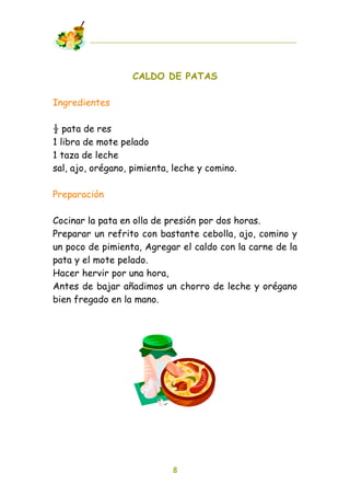 CALDO DE PATAS

Ingredientes

! pata de res
1 libra de mote pelado
1 taza de leche
sal, ajo, orégano, pimienta, leche y comino.

Preparación

Cocinar la pata en olla de presión por dos horas.
Preparar un refrito con bastante cebolla, ajo, comino y
un poco de pimienta, Agregar el caldo con la carne de la
pata y el mote pelado.
Hacer hervir por una hora,
Antes de bajar añadimos un chorro de leche y orégano
bien fregado en la mano.




                            8
 