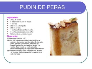 PUDIN DE PERAS
Ingredientes:
 200 g de peras
 5 rebanadas de pan de molde
 4 huevos
 250 ml de nata líquida
 250 ml de leche
 1 cucharadita de vainilla en polvo
 3 cucharadas de azúcar de caña
 Nata montada para acompañar
Elaboración:
Precalentar el horno a 180º.
Se unta con mantequilla molde para horno, y se
colocan, alternando, las rebanadas de pan y las
peras, peladas y laminadas. Se baten los
huevos, se mezcla con la leche, la nata y la
vainilla. Esta mezcla se vierte sobre las
rebanadas de pan y se espolvorea con el azúcar.
Se mete en el horno y cocer al baño maría, durante
30 minutos. Se pude servir frío o caliente, con
nata montada.
 