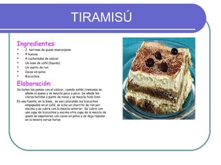 TIRAMISÚ
Ingredientes:
 2 tarrinas de queso mascarpone
 4 huevos
 4 cucharadas de azúcar
 Un vaso de café (líquido)
 Un vasito de ron
 Cacao en polvo
 Bizcochos
Elaboración:
Se baten las yemas con el azúcar, cuando estén cremosas se
añade el queso y se mezcla poco a poco. Se añade las
claras batidas a punto de nieve y se mezcla todo bien.
En una fuente, en la base, se van colocando los bizcochos
empapados en el café, se echa un chorrito de ron por
encima y se cubre con la mezcla anterior. Se cubre con
una capa de bizcochos y encima otra capa de la mezcla de
queso se espolvorea con cacao en polvo y se deja reposar
en la nevera varias horas.
 