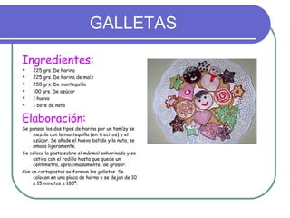 GALLETAS
Ingredientes:
 225 grs. De harina
 225 grs. De harina de maíz
 250 grs. De mantequilla
 100 grs. De azúcar
 1 huevo
 1 bote de nata
Elaboración:
Se pansan los dos tipos de harina por un tamízy se
mezcla con la mantequilla (en trocitos) y el
azúcar. Se añade el huevo batido y la nata, se
amasa ligeramente.
Se coloca la pasta sobre el mármol enharinado y se
estira con el rodillo hasta que quede un
centímetro, aproximadamente, de grosor.
Con un cortapastas se forman las galletas. Se
colocan en una placa de horno y se dejan de 10
a 15 minutos a 180º.
 