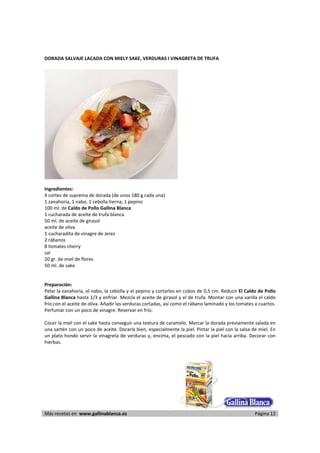 DORADA SALVAJE LACADA CON MIELY SAKE, VERDURAS I VINAGRETA DE TRUFA 
     




                                                                   
      
Ingredientes: 
4 cortes de suprema de dorada (de unos 180 g cada una) 
1 zanahoria, 1 nabo, 1 cebolla tierna, 1 pepino 
100 ml. de Caldo de Pollo Gallina Blanca 
1 cucharada de aceite de trufa blanca 
50 ml. de aceite de girasol 
aceite de oliva 
1 cucharadita de vinagre de Jerez 
2 rábanos 
8 tomates cherry 
sal 
20 gr. de miel de flores 
50 ml. de sake 
 
 
Preparación: 
Pelar la zanahoria, el nabo, la cebolla y el pepino y cortarlos en cubos de 0,5 cm. Reducir El Caldo de Pollo 
Gallina Blanca hasta 1/3 y enfriar. Mezcla el aceite de girasol y el de trufa. Montar con una varilla el caldo 
frío con el aceite de oliva. Añadir las verduras cortadas, así como el rábano laminado y los tomates a cuartos. 
Perfumar con un poco de vinagre. Reservar en frío.  
 
Cocer la miel con el sake hasta conseguir una textura de caramelo. Marcar la dorada previamente salada en 
una sartén con un poco de aceite. Dorarla bien, especialmente la piel. Pintar la piel con la salsa de miel. En 
un  plato hondo servir la  vinagreta de verduras y,  encima,  el  pescado con  la  piel  hacia arriba.  Decorar con 
hierbas.  

 




Más recetas en  www.gallinablanca.es                                                                     Página 12
 
 