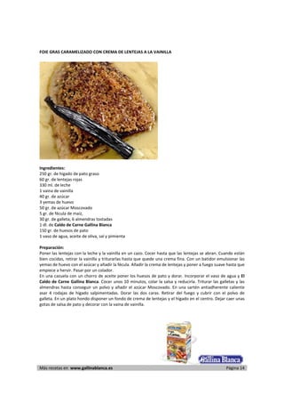 FOIE GRAS CARAMELIZADO CON CREMA DE LENTEJAS A LA VAINILLA 
     




                                                                     
      
Ingredientes: 
250 gr. de hígado de pato graso 
60 gr. de lentejas rojas 
330 ml. de leche 
1 vaina de vainilla 
40 gr. de azúcar 
3 yemas de huevo 
50 gr. de azúcar Moscovado 
5 gr. de fécula de maíz,  
30 gr. de galleta, 6 almendras tostadas 
1 dl. de Caldo de Carne Gallina Blanca 
150 gr. de huesos de pato 
1 vaso de agua, aceite de oliva, sal y pimienta 
 
Preparación: 
Poner las lentejas con la leche y la vainilla en un cazo. Cocer hasta que las lentejas se abran. Cuando están 
bien cocidas, retirar la vainilla y triturarlas hasta que quede una crema fina. Con un batidor emulsionar las 
yemas de huevo con el azúcar y añadir la fécula. Añadir la crema de lentejas y poner a fuego suave hasta que 
empiece a hervir. Pasar por un colador.  
En una cazuela con un chorro de aceite poner los huesos de pato y dorar. Incorporar el vaso de agua y El 
Caldo de Carne Gallina Blanca. Cocer unos 10 minutos, colar la salsa y reducirla. Triturar las galletas y las 
almendras  hasta  conseguir  un  polvo  y  añadir  el  azúcar  Moscovado.  En  una  sartén  antiadherente  caliente 
asar  4  rodajas  de  hígado  salpimentadas.  Dorar  las  dos  caras.  Retirar  del  fuego  y  cubrir  con  el  polvo  de 
galleta. En un plato hondo disponer un fondo de crema de lentejas y el hígado en el centro. Dejar caer unas 
gotas de salsa de pato y decorar con la vaina de vainilla.  

 




Más recetas en  www.gallinablanca.es                                                                          Página 14
 
 