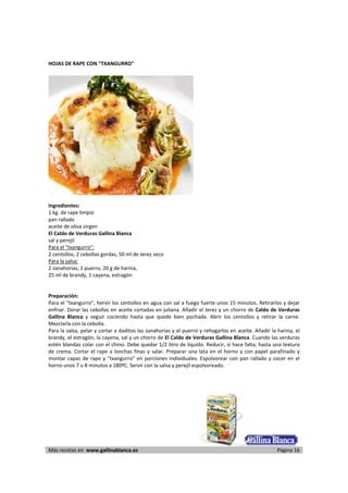 HOJAS DE RAPE CON "TXANGURRO" 
     




                                                                          
      
Ingredientes: 
1 kg. de rape limpio 
pan rallado 
aceite de oliva virgen 
El Caldo de Verduras Gallina Blanca 
sal y perejil 
Para el "txangurro":  
2 centollos, 2 cebollas gordas, 50 ml de Jerez seco 
Para la salsa:  
2 zanahorias, 1 puerro, 20 g de harina,  
25 ml de brandy, 1 cayena, estragón 
 
 
Preparación: 
Para el "txangurro", hervir los centollos en agua con sal a fuego fuerte unos 15 minutos. Retirarlos y dejar 
enfriar. Dorar las cebollas en aceite cortadas en juliana. Añadir el Jerez y un chorro de Caldo de Verduras 
Gallina  Blanca  y  seguir  cociendo  hasta  que  quede  bien  pochada.  Abrir  los  centollos  y  retirar  la  carne. 
Mezclarla con la cebolla.  
Para la salsa, pelar y cortar a daditos las zanahorias y el puerro y rehogarlos en aceite. Añadir la harina, el 
brandy, el estragón, la cayena, sal y un chorro de El Caldo de Verduras Gallina Blanca. Cuando las verduras 
estén blandas colar con el chino. Debe quedar 1/2 litro de líquido. Reducir, si hace falta, hasta una textura 
de  crema.  Cortar  el  rape  a  lonchas  finas  y  salar.  Preparar  una  lata  en  el  horno  y  con  papel  parafinado  y 
montar  capas  de  rape  y  "txangurro"  en  porciones  individuales.  Espolvorear  con  pan  rallado  y  cocer  en  el 
horno unos 7 u 8 minutos a 180ºC. Servir con la salsa y perejil espolvoreado.  
 

 




Más recetas en  www.gallinablanca.es                                                                             Página 16
 
 