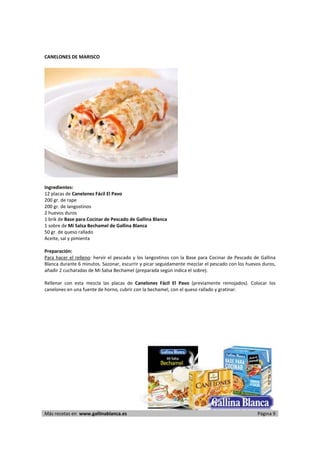 CANELONES DE MARISCO 
     




                                                                         
     
Ingredientes: 
12 placas de Canelones Fácil El Pavo 
200 gr. de rape 
200 gr. de langostinos  
2 huevos duros 
1 brik de Base para Cocinar de Pescado de Gallina Blanca  
1 sobre de Mi Salsa Bechamel de Gallina Blanca 
50 gr. de queso rallado 
Aceite, sal y pimienta 
 
Preparación: 
Para  hacer  el  relleno:  hervir  el  pescado  y  los  langostinos  con  la  Base  para  Cocinar  de  Pescado  de  Gallina 
Blanca durante 6 minutos. Sazonar, escurrir y picar seguidamente mezclar el pescado con los huevos duros, 
añadir 2 cucharadas de Mi Salsa Bechamel (preparada según indica el sobre). 
 
Rellenar  con  esta  mezcla  las  placas  de  Canelones  Fácil  El  Pavo  (previamente  remojados).  Colocar  los 
canelones en una fuente de horno, cubrir con la bechamel, con el queso rallado y gratinar.  
 




 




Más recetas en  www.gallinablanca.es                                                                             Página 9
 
 