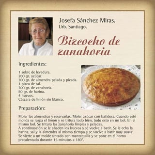 Josefa Sánchez Miras.
                         Urb. Santiago.


                         Bizcocho de
                         zanahoria
Ingredientes:
1 sobre de levadura.
200 gr. azúcar.
300 gr. de almendra pelada y picada.
1 pizca de sal.
300 gr. de zanahoria.
80 gr. de harina.
4 huevos.
Cáscara de limón sin blanco.

Preparación:
Moler las almendras y reservarlas. Moler azúcar con batidora. Cuando esté
molida se raspa el limón y se tritura todo bién, todo esto en un bol. En el
mismo bol. Se tritura las zanahoria limpias y peladas.
A continuación se le añaden los huevos y se vuelve a batir. Se le echa la
harina, sal y la almendra al mismo tiempo y se vuelve a batir muy suave.
Se vierte a un molde untado con mantequilla y se pone en el horno
precalentado durante 15 minutos a 180°.
 