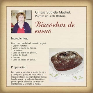 Ginesa Subiela Madrid.
                         Puertos de Santa Bárbara.


                        Bizcochos de
                        cacao
Ingredientes:
Usar como medida el vaso del yogurt.
1 yogurt natural.
3 vasos y medio de harina.
3 de azúcar.
1 vaso de aceite de girasol.
1 sobre de Royal.
4 huevos.
1 vaso de cacao en polvo.


Preparación:
Las claras se montan a punto de nieve
y se dejan a parte, se hace toda la
masa con todos los ingredientes menos
las claras que se echarán las últimas
poco a poco, el molde se unta con
mantequilla y se mete al horno.
 