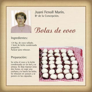 Juani Fenoll Marín.
                          Bº de la Concepción.




                          Bolas de coco
Ingredientes:
1/4 Kg. de coco rallado.
1 bote de leche condensada
pequeño.
Azúcar para rebozar.


Preparación:
Se echa el coco y la leche
condensada en un bol y se
amasa. Se deja reposar unas
dos horas, se coge una
cuchara y se hacen las bolas.
Se rebozan en azúcar y se
ponen en las cápsulas.
 