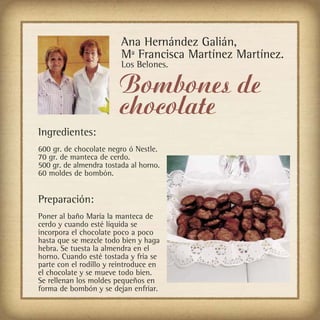 Ana Hernández Galián,
                         Mª Francisca Martínez Martínez.
                         Los Belones.

                        Bombones de
                        chocolate
Ingredientes:
600 gr. de chocolate negro ó Nestle.
70 gr. de manteca de cerdo.
500 gr. de almendra tostada al horno.
60 moldes de bombón.


Preparación:
Poner al baño María la manteca de
cerdo y cuando esté líquida se
incorpora el chocolate poco a poco
hasta que se mezcle todo bien y haga
hebra. Se tuesta la almendra en el
horno. Cuando esté tostada y fría se
parte con el rodillo y reintroduce en
el chocolate y se mueve todo bien.
Se rellenan los moldes pequeños en
forma de bombón y se dejan enfriar.
 