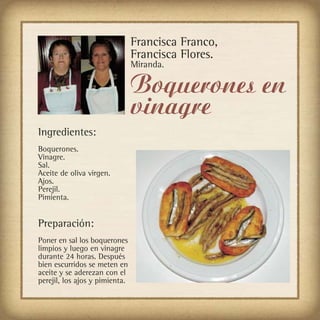 Francisca Franco,
                                Francisca Flores.
                                Miranda.

                                Boquerones en
                                vinagre
Ingredientes:
Boquerones.
Vinagre.
Sal.
Aceite de oliva virgen.
Ajos.
Perejil.
Pimienta.


Preparación:
Poner en sal los boquerones
limpios y luego en vinagre
durante 24 horas. Después
bien escurridos se meten en
aceite y se aderezan con el
perejil, los ajos y pimienta.
 