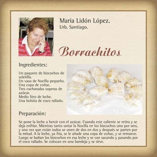 María Lidón López.
                          Urb. Santiago.




                         Borrachitos
Ingredientes:
Un paquete de bizcochos de
soletilla.
Un vaso de Nocilla pequeño.
Una copa de coñac.
Tres cucharadas soperas de
azúcar.
Medio litro de leche.
Una bolsita de coco rallado.


Preparación:
Se pone la leche a hervir con el azúcar. Cuando este caliente se retira y se
deja enfriar. Mientras tanto untar la Nocilla en los bizcochos uno por uno,
y una vez que están todos se unen de dos en dos y después se parten por
la mitad. A la leche, ya fría, se le añade una copa de coñac, y se remueve.
Luego se bañan los bizcochos en esa leche y se van sacando y pasando por
el coco rallado. Se colocan en una bandeja y se sirve.
 