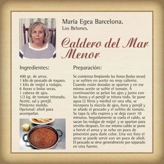 María Egea Barcelona.
                         Los Belones.


                         Caldero del Mar
                         Menor
Ingredientes:                  Preparación:
400 gr. de arroz.              Se comienza limpiando las ñoras (bolas secas)
1 kilo de pescado de roqueo.   y se sofríen en aceite no muy caliente.
1 kilo de mújol a rodajas.     Cuando están doradas se apartan y en ese
6 ñoras o bolas secas.         mismo aceite se sofríe el tomate. A
1 cabeza de ajos.              continuación se pelan los ajos y junto con
1/2 kg. de tomate triturado.   las ñoras y el perejil se tritura todo. Se pone
Aceite, sal y perejil.         agua (2 litros y medio) en una olla, se
Pimiento molido.               incorpora la mezcla de ajos, ñora y perejil y
Opcional: alioli para          se añade el pescado y el sofrito de tomate.
acompañar.                     Se tapa la olla express y se deja cocer 10
                               minutos. Seguidamente se cuela el caldo, se
                               sacan las rodajas de mújol y se apartan para
                               servirlo después. En ese mismo caldo se pone
                               a hervir el arroz y se echa un poco de
                               pimentón para darle color. Una vez listo el
                               arroz se puede servir con un poco de alioli.
                               El pescado se sirve generalmente por separado
                               en otra fuente.
 