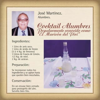 José Martínez.
                           Alumbres.


                           Cocktail Alumbres
                           Popularmente conocido como
                           “El Maricón del Piri”
Ingredientes:
1 Litro de anís seco.
1 Litro de ácido de limón
(3 ó 4 Kg. de limones)
3 Litros de Casera de Limón.
1/2 Kg. de miel.
2 Kg. de azúcar.

Preparación:
Se incorporan todos los
ingredientes y se agitan hasta
que queden bien mezclados.

Conservación:
En un envase bien cerrado
para protegerlo del aire.
Servirlo bien frío.
 