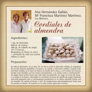 Ana Hernández Galián,
                            Mª Francisca Martínez Martínez.
                            Los Belones.

                            Cordiales de
                            almendra
Ingredientes:
1 kg. de almendra.
600 gr. de azúcar.
500 gr. de cabello de ángel.
10-12 huevos.
Raspadura de limón (2 und.)
1 cucharilla de café con canela
obleas (3 und.)

Preparación:
Se ralla la almendra, no se pica. En un bol se echa la almendra rallada, la raspadura
de los dos limones amarillos, el azúzar y la canela, y todo bien molido. Cuando todo
está bien molido, se le hace un hueco en medio de la masa, y se le echan los huevos,
siendo estos batidos con las manos previamente, y se amasa todo a continuación
de abajo hacia arriba hasta que esté todo incorporado. Se coge un trozo de masa
y se chafa en la mano, colocando en el interior un poco de cabello de angel, haciendo
una bola pequeña, que a continuación pondremos en la oblea, dándole forma con
un tenedor. Se cuecen al horno a 165° de temperatura aproximadamente hasta que
las puntas se doren. Al sacarlos se le echa azúcar glass por encima.
 